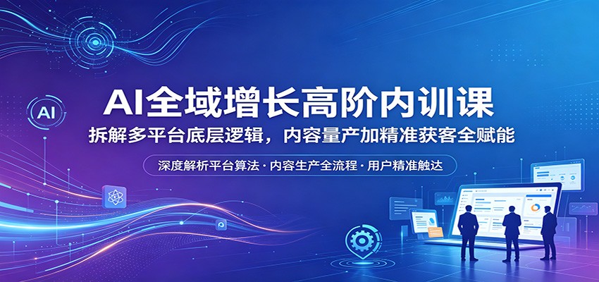 AI全域增长高阶内训课：拆解多平台底层逻辑，内容量产加精准获客全赋能-小创项目网