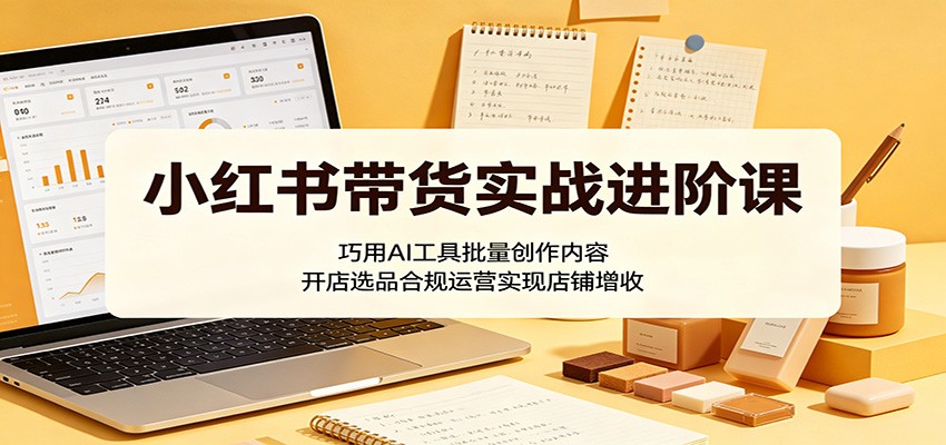 小红书带货实战进阶课：巧用AI工具批量创作内容，开店选品合规运营实现店铺增收-小创项目网