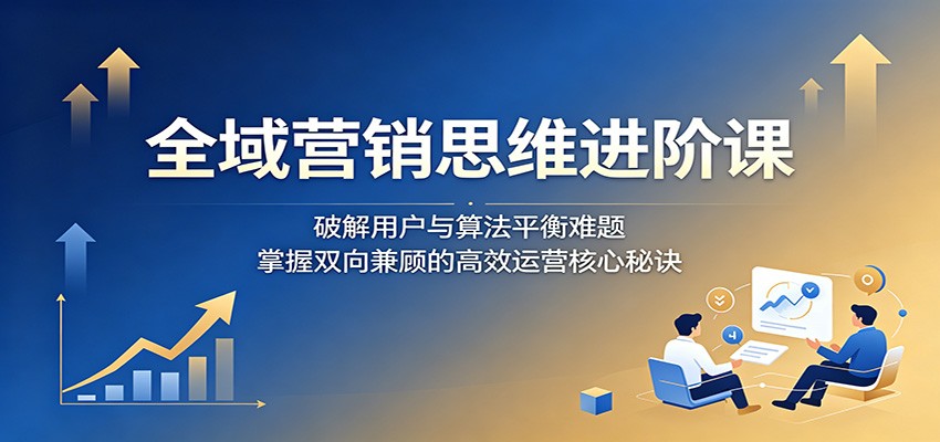 全域营销思维进阶课:破解用户与算法平衡难题,掌握双向兼顾的高效运营核心秘诀-小创项目网