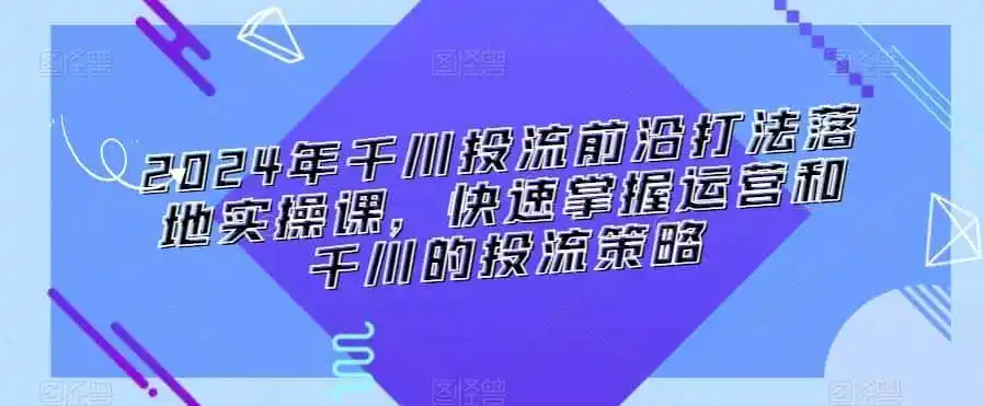 2024年千川投流前沿打法落地实操课，快速掌握运营和千川的投流策略-小创项目网