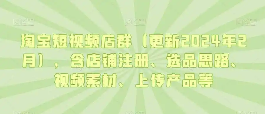 淘宝短视频店群(更新2024年2月),含店铺注册、选品思路、视频素材、上传产品等