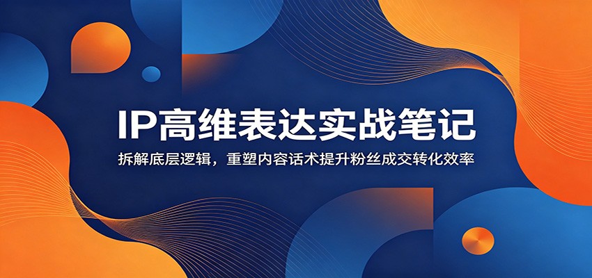 IP高维表达实战笔记:拆解底层逻辑,重塑内容话术提升粉丝成交转化效率-小创项目网