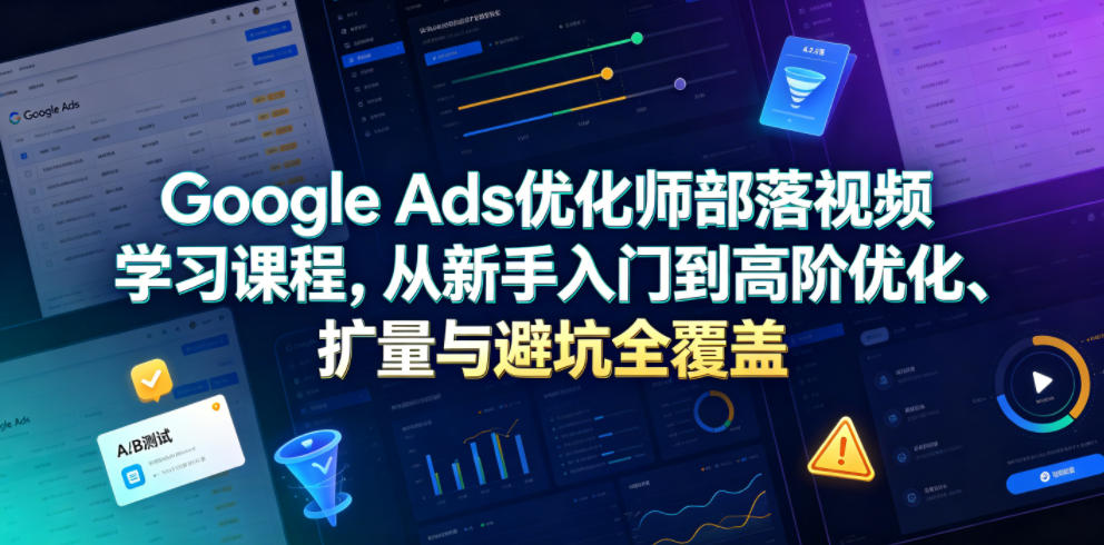 Google Ads优化师部落视频学习课程，从新手入门到高阶优化、扩量与避坑全覆盖(更新2026)-小创项目网