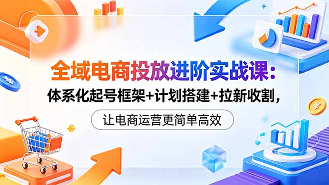 全域电商投放进阶实战课：体系化起号框架+计划搭建+拉新收割，让电商运营更简单高效-小创项目网